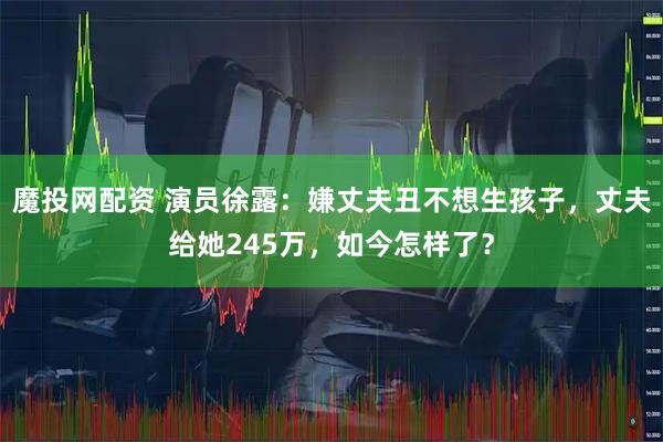 魔投网配资 演员徐露：嫌丈夫丑不想生孩子，丈夫给她245万，如今怎样了？