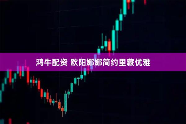 鸿牛配资 欧阳娜娜简约里藏优雅