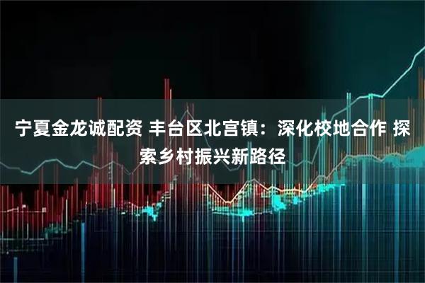 宁夏金龙诚配资 丰台区北宫镇：深化校地合作 探索乡村振兴新路径