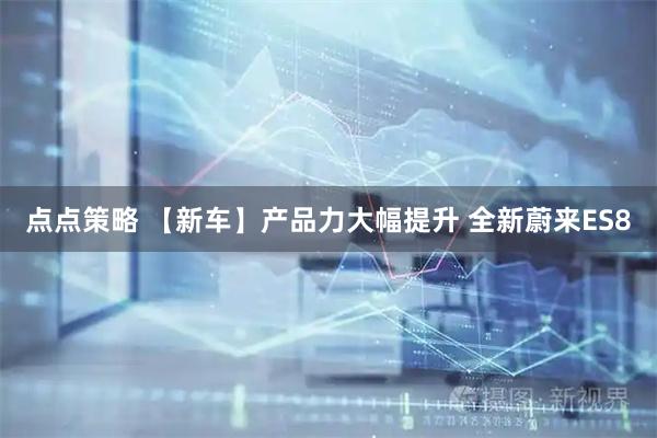 点点策略 【新车】产品力大幅提升 全新蔚来ES8