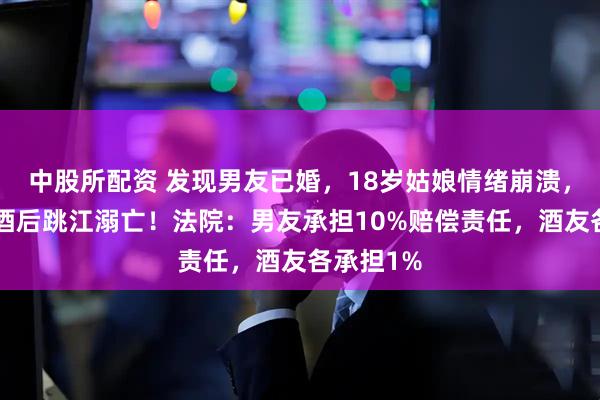 中股所配资 发现男友已婚，18岁姑娘情绪崩溃，与5人饮酒后跳江溺亡！法院：男友承担10%赔偿责任，酒友各承担1%