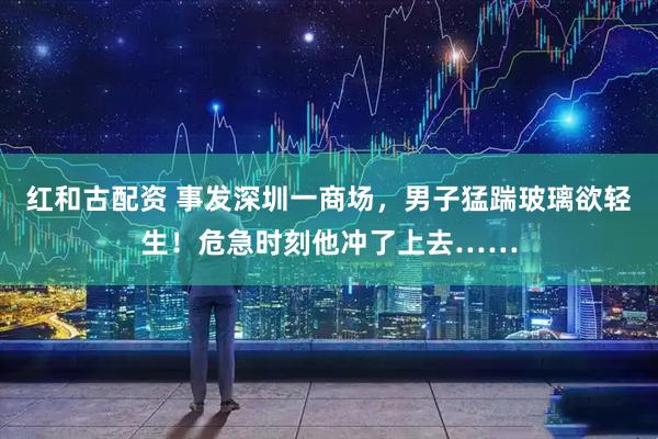 红和古配资 事发深圳一商场，男子猛踹玻璃欲轻生！危急时刻他冲了上去……