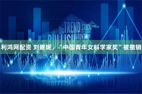 利鸿网配资 刘建妮，“中国青年女科学家奖”被撤销