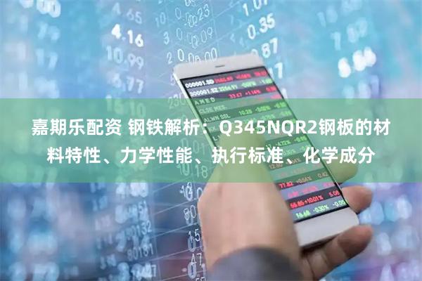 嘉期乐配资 钢铁解析：Q345NQR2钢板的材料特性、力学性能、执行标准、化学成分