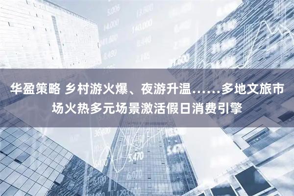 华盈策略 乡村游火爆、夜游升温……多地文旅市场火热多元场景激活假日消费引擎