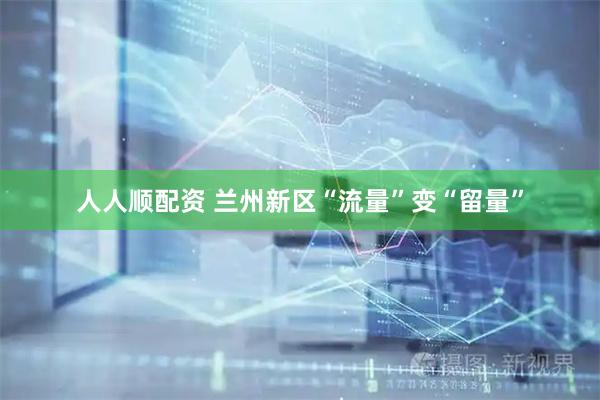 人人顺配资 兰州新区“流量”变“留量”