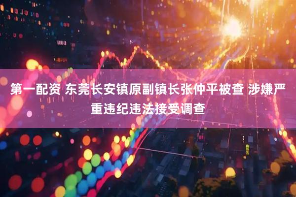 第一配资 东莞长安镇原副镇长张仲平被查 涉嫌严重违纪违法接受调查