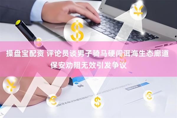 操盘宝配资 评论员谈男子骑马硬闯洱海生态廊道 保安劝阻无效引发争议