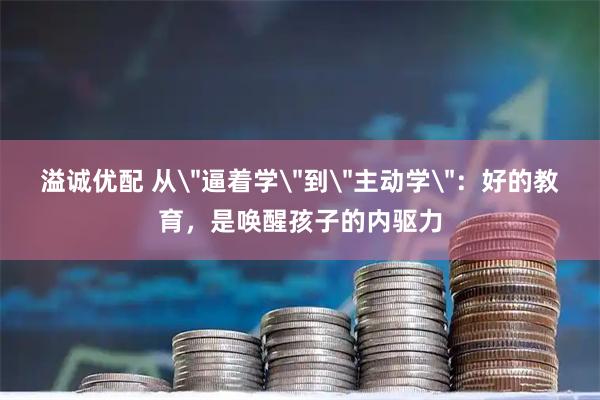 溢诚优配 从＂逼着学＂到＂主动学＂：好的教育，是唤醒孩子的内驱力