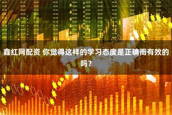 鑫红网配资 你觉得这样的学习态度是正确而有效的吗？