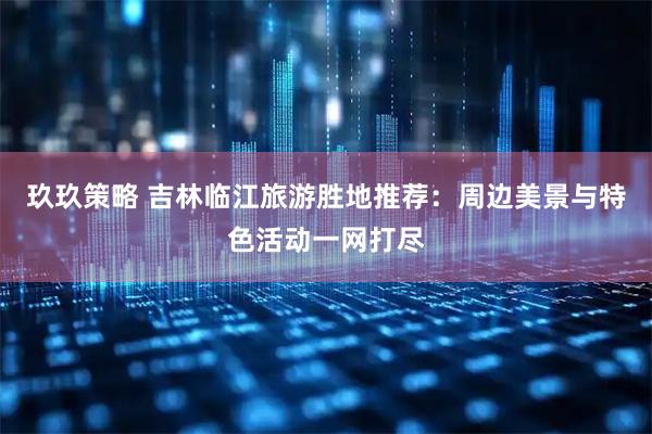 玖玖策略 吉林临江旅游胜地推荐：周边美景与特色活动一网打尽