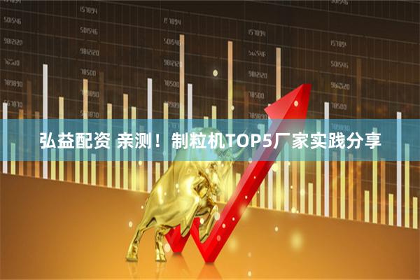 弘益配资 亲测！制粒机TOP5厂家实践分享