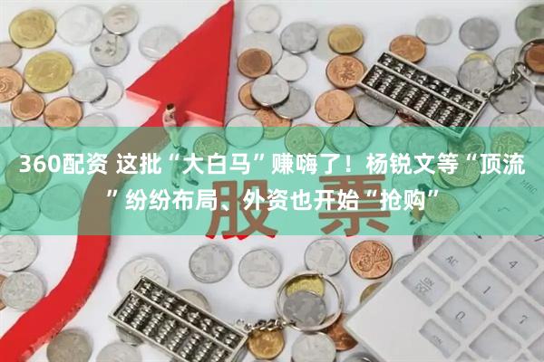 360配资 这批“大白马”赚嗨了！杨锐文等“顶流”纷纷布局、外资也开始“抢购”