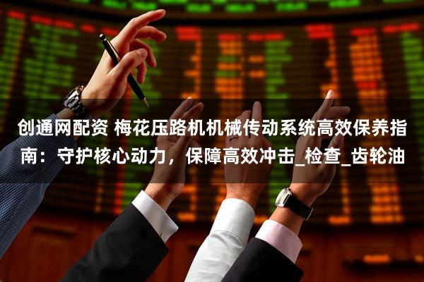 创通网配资 梅花压路机机械传动系统高效保养指南：守护核心动力，保障高效冲击_检查_齿轮油