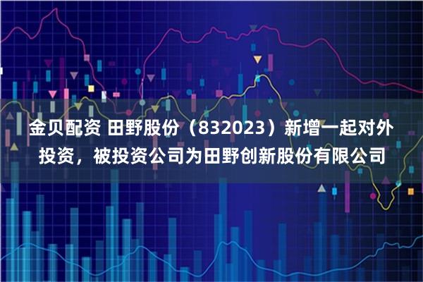 金贝配资 田野股份（832023）新增一起对外投资，被投资公司为田野创新股份有限公司
