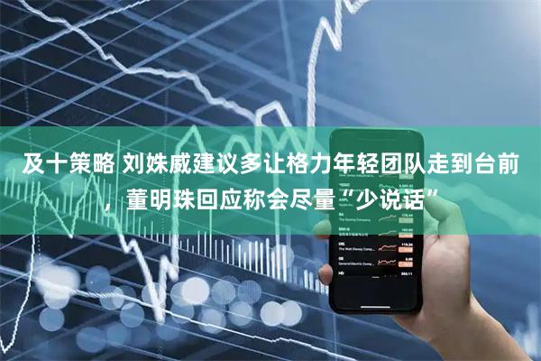 及十策略 刘姝威建议多让格力年轻团队走到台前，董明珠回应称会尽量“少说话”