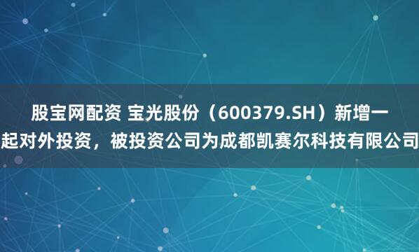 股宝网配资 宝光股份（600379.SH）新增一起对外投资，被投资公司为成都凯赛尔科技有限公司