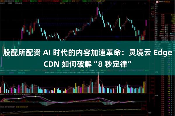 股配所配资 AI 时代的内容加速革命：灵境云 EdgeCDN 如何破解“8 秒定律”